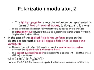 Polarization modulator, 2
• The light propagation along the guide can be represented in
terms of two orthogonal modes, Ex along x and Ey along y
– These two modes experience symmetrically opposite phase changes
– The phase shift  between the Ex and Ey polarized waves would normally
be given by Pockels effect
• In the case of the applied field is not uniform between the
electrodes and further not all applied field lines lie inside the
waveguide
– The electro-optic effect takes place over the spatial overlap region
between the applied field & the optical fields
– This spatial overlap efficiency is lumped into a coefficient G and the phase
shift  is written as
  G 2/ (no
3r22)(L/d )V
where G  0.5-0.7 for various integrated polarization modulator of this type
 
