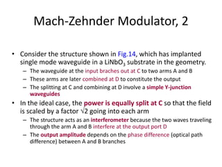 Mach-Zehnder Modulator, 2
• Consider the structure shown in Fig.14, which has implanted
single mode waveguide in a LiNbO3 substrate in the geometry.
– The waveguide at the input braches out at C to two arms A and B
– These arms are later combined at D to constitute the output
– The splitting at C and combining at D involve a simple Y-junction
waveguides
• In the ideal case, the power is equally split at C so that the field
is scaled by a factor 2 going into each arm
– The structure acts as an interferometer because the two waves traveling
through the arm A and B interfere at the output port D
– The output amplitude depends on the phase difference (optical path
difference) between A and B branches
 