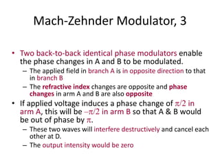 Mach-Zehnder Modulator, 3
• Two back-to-back identical phase modulators enable
the phase changes in A and B to be modulated.
– The applied field in branch A is in opposite direction to that
in branch B
– The refractive index changes are opposite and phase
changes in arm A and B are also opposite
• If applied voltage induces a phase change of /2 in
arm A, this will be –/2 in arm B so that A & B would
be out of phase by .
– These two waves will interfere destructively and cancel each
other at D.
– The output intensity would be zero
 
