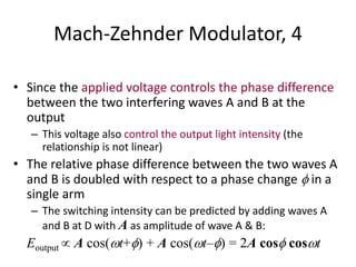 Mach-Zehnder Modulator, 4
• Since the applied voltage controls the phase difference
between the two interfering waves A and B at the
output
– This voltage also control the output light intensity (the
relationship is not linear)
• The relative phase difference between the two waves A
and B is doubled with respect to a phase change  in a
single arm
– The switching intensity can be predicted by adding waves A
and B at D with A as amplitude of wave A & B:
Eoutput  A cos(t+) + A cos(t–) = 2A cos cost
 