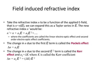 Field induced refractive index
• Take the refractive index n to be a function of the applied E-field,
that is n=n(E), we can expand this as a Taylor series in E. The new
refractive index n’would be:
n’= n + a1E + a2E 2+.…
– where the coefficients are called the linear electro-optic effect and second
order electro-optic effect coefficients.
• The change in n due to the first E term is called the Pockels effect
n = a1E
• The change in n due to the second E 2 term is called the Kerr
effect and a2=K where K is called the Kerr coefficient
n = a2 E 2 = (K) E 2
 