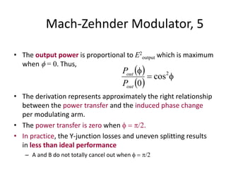 Mach-Zehnder Modulator, 5
• The output power is proportional to E2
output which is maximum
when  = 0. Thus,
• The derivation represents approximately the right relationship
between the power transfer and the induced phase change
per modulating arm.
• The power transfer is zero when   /2.
• In practice, the Y-junction losses and uneven splitting results
in less than ideal performance
– A and B do not totally cancel out when   /2
 
 

 2
cos
0out
out
P
P
 