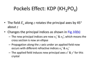 Pockels Effect: KDP (KH2PO4)
• The field Ea along z rotates the principal axes by 45
about z
• Changes the principal indices as shown in Fig.10(b)
– The new principal indices are now n1’ & n2’, which means the
cross section is now an ellipse
– Propagation along the z-axis under an applied field now
occurs with different refractive indices n1’ & n2’
– The applied field induces new principal axes x’ & y’ for this
crystal
 