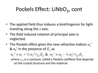 Pockels Effect: LiNbO3, cont
• The applied field thus induces a birefringence for light
traveling along the z-axis.
• The field induced rotation of principal axes is
neglected.
• The Pockels effect gives the new refractive indices n1’
& n2’ in the presence of Ea as
n1 ’  n1 + ½ n1
3 r22 Ea & n2 ’  n2 – ½ n2
3 r22 Ea
where r22 is a constant, called a Pockels coeffient that depends
on the crystal structure and the material.
 