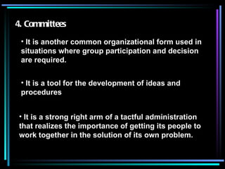 4. Committees It is another common organizational form used in situations where group participation and decision are required. It is a tool for the development of ideas and procedures It is a strong right arm of a tactful administration that realizes the importance of getting its people to work together in the solution of its own problem. 