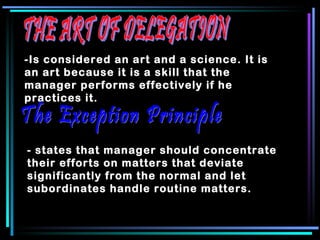 THE ART OF DELEGATION -Is considered an art and a science. It is an art because it is a skill that the manager performs effectively if he practices it.   The Exception Principle - states that manager should concentrate their efforts on matters that deviate significantly from the normal and let subordinates handle routine matters.  