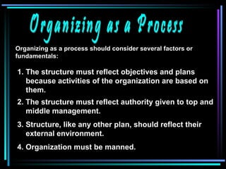 Organizing as a Process Organizing as a process should consider several factors or fundamentals: The structure must reflect objectives and plans because activities of the organization are based on them. 2. The structure must reflect authority given to top and middle management. 3. Structure, like any other plan, should reflect their external environment. 4. Organization must be manned. 