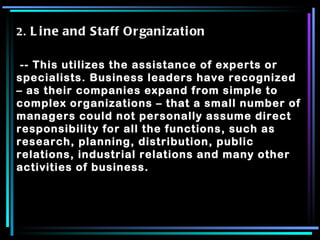 2.  Line and Staff Organization -- This utilizes the assistance of experts or specialists. Business leaders have recognized – as their companies expand from simple to complex organizations – that a small number of managers could not personally assume direct responsibility for all the functions, such as research, planning, distribution, public relations, industrial relations and many other activities of business. 