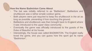 How the Name Badminton Came About
• The bat was initially referred to as “Battledore”. Battledore and
shuttlecock was a rather simple outdoor game.
• Both players were just required to keep the shuttlecock in the air as
long as possible, preventing it from touching the ground.
• Battledore and shuttlecock was then brought back to England where
it was introduced to the upper class community.
• Eventually the game was officially introduced to the guests of the
Duke of Beaufort at his house.
• Interestingly, the house was called BADMINTON. The English really
loved the game, and you can guess how the sport got its name
“Badminton”.
 