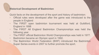 Historical Development of Badminton
Quick facts on the development of the sport and history of badminton:
• Official rules were developed after the game was introduced to the
people in England
• The FIRST open badminton tournament was held at Guildford,
England in 1898
• The FIRST All England Badminton Championships was held the
following year.
• The FIRST official Badminton World Championships was held in 1977.
• Badminton became an Olympic sport in 1992.
• The Badminton World Federation (BWF) introduced the Badminton
Super Series events in 2007 to further promote the sport.
 