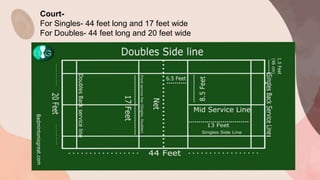 .
Court-
For Singles- 44 feet long and 17 feet wide
For Doubles- 44 feet long and 20 feet wide
 
