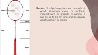 Racket- It is lightweight and can be made of
wood, aluminum metal or synthetic
material such as graphite or carbon. It
can be up to 68 cm long and it’s usually
weighs about 100 grams.
 