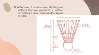 Shuttlecock- it is made from 14- 16 goose
feathers that are placed in a leather-
covered cork head, made of either plastic
or nylon.
 