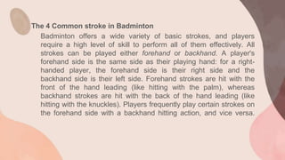 The 4 Common stroke in Badminton
Badminton offers a wide variety of basic strokes, and players
require a high level of skill to perform all of them effectively. All
strokes can be played either forehand or backhand. A player's
forehand side is the same side as their playing hand: for a right-
handed player, the forehand side is their right side and the
backhand side is their left side. Forehand strokes are hit with the
front of the hand leading (like hitting with the palm), whereas
backhand strokes are hit with the back of the hand leading (like
hitting with the knuckles). Players frequently play certain strokes on
the forehand side with a backhand hitting action, and vice versa.
 