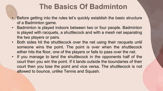 The Basics Of Badminton
• Before getting into the rules let’s quickly establish the basic structure
of a Badminton game.
• Badminton is played indoors between two or four people. Badminton
is played with racquets, a shuttlecock and with a mesh net separating
the two players or pairs.
• Both sides hit the shuttlecock over the net using their racquets until
someone wins the point. The point is over when the shuttlecock
either hits the floor, one of the players or fails to pass over the net.
• If you manage to land the shuttlecock in the opponents half of the
court then you win the point. If it lands outside the boundaries of their
court then you lose the point and vice versa. The shuttlecock is not
allowed to bounce, unlike Tennis and Squash.
 
