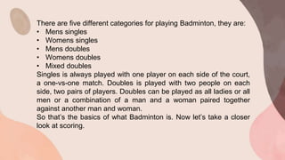 There are five different categories for playing Badminton, they are:
• Mens singles
• Womens singles
• Mens doubles
• Womens doubles
• Mixed doubles
Singles is always played with one player on each side of the court,
a one-vs-one match. Doubles is played with two people on each
side, two pairs of players. Doubles can be played as all ladies or all
men or a combination of a man and a woman paired together
against another man and woman.
So that’s the basics of what Badminton is. Now let’s take a closer
look at scoring.
 