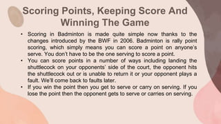 Scoring Points, Keeping Score And
Winning The Game
• Scoring in Badminton is made quite simple now thanks to the
changes introduced by the BWF in 2006. Badminton is rally point
scoring, which simply means you can score a point on anyone’s
serve. You don’t have to be the one serving to score a point.
• You can score points in a number of ways including landing the
shuttlecock on your opponents’ side of the court, the opponent hits
the shuttlecock out or is unable to return it or your opponent plays a
fault. We’ll come back to faults later.
• If you win the point then you get to serve or carry on serving. If you
lose the point then the opponent gets to serve or carries on serving.
 