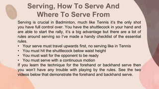 Serving, How To Serve And
Where To Serve From
Serving is crucial in Badminton, much like Tennis it’s the only shot
you have full control over. You have the shuttlecock in your hand and
are able to start the rally, it’s a big advantage but there are a lot of
rules around serving so I’ve made a handy checklist of the essential
rules.
• Your serve must travel upwards first, no serving like in Tennis
• You must hit the shuttlecock below waist height
• You must wait for the opponent to be ready
• You must serve with a continuous motion
If you learn the technique for the forehand or backhand serve then
you won’t have any trouble with playing by the rules. See the two
videos below that demonstrate the forehand and backhand serve.
 