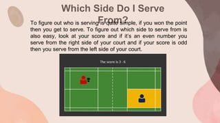 Which Side Do I Serve
From?
To figure out who is serving is quite simple, if you won the point
then you get to serve. To figure out which side to serve from is
also easy, look at your score and if it’s an even number you
serve from the right side of your court and if your score is odd
then you serve from the left side of your court.
 