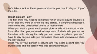 Let’s take a look at these points and show you how to stay on top of
the rules.
Which side am I on?
The first thing you need to remember when you’re playing doubles is
which side you were on when the rally started. It’s important because it
determines who does/doesn’t serve or receive next.
When you start a game each player picks a side of the court to start
from. After that, you just need to keep track of which side you are on.
Important note, during the rally you can move anywhere, you don’t
have to stay on your side, just remember which side you were on when
the rally started.
When you or your partner is serving and you score a point then you
switch sides and the person who was serving continues.
 
