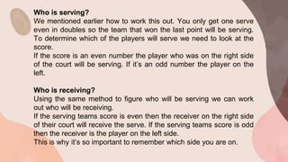 Who is serving?
We mentioned earlier how to work this out. You only get one serve
even in doubles so the team that won the last point will be serving.
To determine which of the players will serve we need to look at the
score.
If the score is an even number the player who was on the right side
of the court will be serving. If it’s an odd number the player on the
left.
Who is receiving?
Using the same method to figure who will be serving we can work
out who will be receiving.
If the serving teams score is even then the receiver on the right side
of their court will receive the serve. If the serving teams score is odd
then the receiver is the player on the left side.
This is why it’s so important to remember which side you are on.
 