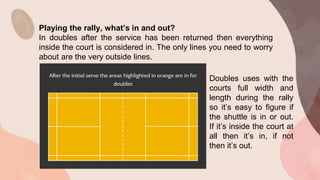 Playing the rally, what’s in and out?
In doubles after the service has been returned then everything
inside the court is considered in. The only lines you need to worry
about are the very outside lines.
Doubles uses with the
courts full width and
length during the rally
so it’s easy to figure if
the shuttle is in or out.
If it’s inside the court at
all then it’s in, if not
then it’s out.
 