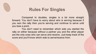 Rules For Singles
Compared to doubles, singles is a lot more straight
forward. You don’t have to worry about who is serving because if
you won the rally then you’re serving and continue to serve until
you lose a point.
You don’t need to remember which side you started the
rally on either because without a partner you and the other player
are the only ones who can serve and receive. Just keep track of the
score and you’ll know which side to serve/receive from.
 