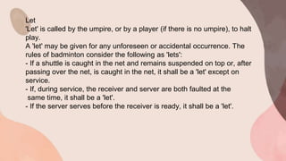 Let
'Let' is called by the umpire, or by a player (if there is no umpire), to halt
play.
A 'let' may be given for any unforeseen or accidental occurrence. The
rules of badminton consider the following as 'lets':
- If a shuttle is caught in the net and remains suspended on top or, after
passing over the net, is caught in the net, it shall be a 'let' except on
service.
- If, during service, the receiver and server are both faulted at the
same time, it shall be a 'let'.
- If the server serves before the receiver is ready, it shall be a 'let'.
 