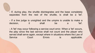 - If, during play, the shuttle disintegrates and the base completely
separates from the rest of the shuttle, is shall be a 'let'.
- If a line judge is unsighted and the umpire is unable to make a
decision, it shall be a 'let'.
- A 'let' may occur following a service court error. When a 'let' occurs,
the play since the last service shall not count and the player who
served shall serve again, except where in situations where the Law of
Service Court Errors is applicable.
 