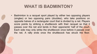 WHAT IS BADMINTON?
• Badminton is a racquet sport played by either two opposing players
(singles) or two opposing pairs (doubles), who take positions on
opposite halves of a rectangular court that is divided by a net. Players
score points by striking a shuttlecock with their racquet so that it
passes over the net and lands in their opponents' half of the court.
Each side may only strike the shuttlecock once before it passes over
the net. A rally ends once the shuttlecock has struck the floor.
 