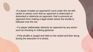 -If a player invades an opponent's court under the net with
racket or person such that an opponent is obstructed or
distracted or obstructs an opponent, that is prevents an
opponent from making a legal stroke where the shuttle is
followed over the net.
- If a player deliberately distracts an opponent by any action
such as shouting or making gestures.
- If the shuttle is caught and held on the racket and then slung
during the execution of a stroke.
 