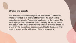 Officials and appeals
The referee is in overall charge of the tournament. The umpire,
where appointed, is in charge of the match, the court and its
immediate surrounds. The umpire shall report to the referee. The
service judge shall call service faults made by the server should
they occur. A line judge shall indicate whether a shuttle landed 'in'
or 'out' on the line or lines assigned. An official's decision is final
on all points of fact for which that official is responsible.
 