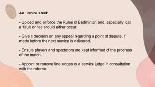 An umpire shall:
- Upload and enforce the Rules of Badminton and, especially, call
a 'fault' or 'let' should either occur.
- Give a decision on any appeal regarding a point of dispute, if
made before the next service is delivered.
- Ensure players and spectators are kept informed of the progress
of the match.
- Appoint or remove line judges or a service judge in consultation
with the referee.
 