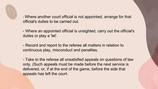 - Where another court official is not appointed, arrange for that
official's duties to be carried out.
- Where an appointed official is unsighted, carry out the official's
duties or play a 'let'.
- Record and report to the referee all matters in relation to
continuous play, misconduct and penalties.
- Take to the referee all unsatisfied appeals on questions of law
only. (Such appeals must be made before the next service is
delivered, or, if at the end of the game, before the side that
appeals has left the court.
 