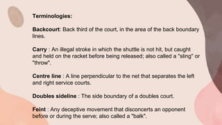 Terminologies:
Backcourt: Back third of the court, in the area of the back boundary
lines.
Carry : An illegal stroke in which the shuttle is not hit, but caught
and held on the racket before being released; also called a "sling" or
"throw".
Centre line : A line perpendicular to the net that separates the left
and right service courts.
Doubles sideline : The side boundary of a doubles court.
Feint : Any deceptive movement that disconcerts an opponent
before or during the serve; also called a "balk".
 