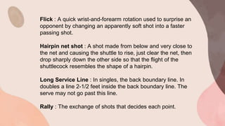 Flick : A quick wrist-and-forearm rotation used to surprise an
opponent by changing an apparently soft shot into a faster
passing shot.
Hairpin net shot : A shot made from below and very close to
the net and causing the shuttle to rise, just clear the net, then
drop sharply down the other side so that the flight of the
shuttlecock resembles the shape of a hairpin.
Long Service Line : In singles, the back boundary line. In
doubles a line 2-1/2 feet inside the back boundary line. The
serve may not go past this line.
Rally : The exchange of shots that decides each point.
 