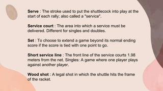 Serve : The stroke used to put the shuttlecock into play at the
start of each rally; also called a "service".
Service court : The area into which a service must be
delivered. Different for singles and doubles.
Set : To choose to extend a game beyond its normal ending
score if the score is tied with one point to go.
Short service line : The front line of the service courts 1.98
meters from the net. Singles: A game where one player plays
against another player.
Wood shot : A legal shot in which the shuttle hits the frame
of the racket.
 
