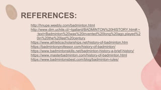 REFERENCES:
http://hnupe.weebly.com/badminton.html
http://www.dim.uchile.cl/~lgallard/BADMINTON%20HISTORY.htm#:~
:text=Badminton%20was%20invented%20long%20ago,played%2
0in%20the%20last%20century.
https://www.athleticscholarships.net/history-of-badminton.htm
https://badmintonprofessor.com/history-of-badminton/
https://www.badmintonskills.net/badminton-history-a-brief-history/
https://www.masterbadminton.com/history-of-badminton.html
https://www.badmintonsbest.com/blog/badminton-rules/
 