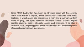 • Since 1992, badminton has been an Olympic sport with five events:
men's and women's singles, men's and women's doubles, and mixed
doubles, in which each pair consists of a man and a woman. At high
levels of play, the sport demands excellent fitness: players require
aerobic stamina, agility, strength, speed and precision. It is also a
technical sport, requiring good motor coordination and the development
of sophisticated racquet movements.
 