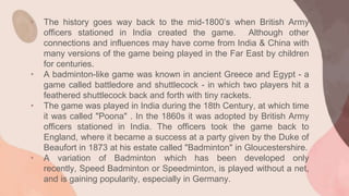 • The history goes way back to the mid-1800’s when British Army
officers stationed in India created the game. Although other
connections and influences may have come from India & China with
many versions of the game being played in the Far East by children
for centuries.
• A badminton-like game was known in ancient Greece and Egypt - a
game called battledore and shuttlecock - in which two players hit a
feathered shuttlecock back and forth with tiny rackets.
• The game was played in India during the 18th Century, at which time
it was called "Poona" . In the 1860s it was adopted by British Army
officers stationed in India. The officers took the game back to
England, where it became a success at a party given by the Duke of
Beaufort in 1873 at his estate called "Badminton" in Gloucestershire.
• A variation of Badminton which has been developed only
recently, Speed Badminton or Speedminton, is played without a net,
and is gaining popularity, especially in Germany.
 
