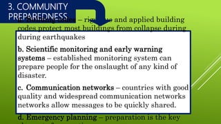 3. COMMUNITY
PREPAREDNESSa. Building codes – rigorous and applied building
codes protect most buildings from collapse during
during earthquakes
b. Scientific monitoring and early warning
systems – established monitoring system can
prepare people for the onslaught of any kind of
disaster.
c. Communication networks – countries with good
quality and widespread communication networks
networks allow messages to be quickly shared.
d. Emergency planning – preparation is the key
 