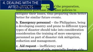4. DEALING WITH THE
AFTER-EFFECTSa. Insurance cover – part of the preparation,
individuals purchase insurance policies to
mitigate their losses, thus preparing them better
better for similar future events.
b. Emergency personnel – the Philippines, being
a developing country and prone to different types
types of disaster should take into consideration
consideration the training of more emergency
personnel as part of disaster risk mitigation,
reduction and management.
c. Aid request – inefficiency and
mismanagement of aids, especially foreign aids
 