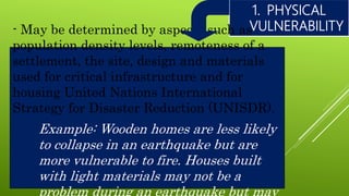 1. PHYSICAL
VULNERABILITY- May be determined by aspects such as
population density levels, remoteness of a
settlement, the site, design and materials
used for critical infrastructure and for
housing United Nations International
Strategy for Disaster Reduction (UNISDR).
Example: Wooden homes are less likely
to collapse in an earthquake but are
more vulnerable to fire. Houses built
with light materials may not be a
 