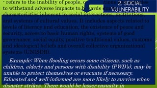 2. SOCIAL
VULNERABILITY
- refers to the inability of people, organizations and societies
to withstand adverse impacts to hazards due to
characteristics inherent in social interactions, institutions,
and systems of cultural values. It includes aspects related to
levels of literacy and education, the existence of peace and
security, access to basic human rights, systems of good
governance, social equity, positive traditional values, customs
and ideological beliefs and overall collective organizational
systems (UNISDR).
Example: When flooding occurs some citizens, such as
children, elderly and persons with disability (PWD’s), may be
unable to protect themselves or evacuate if necessary.
Educated and well-informed are more likely to survive when
disaster strikes. There would be lesser casualty in
 