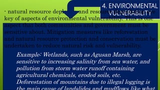 4. ENVIRONMENTAL
VULNERABILITY- natural resource depletion and resource degradation are
key of aspects of environmental vulnerability. This is one
aspect that both communities and government must be
sensitive about. Mitigation measures like reforestation
and natural resource protection and conservation must be
undertaken to reduce natural risk and vulnerability.
Example: Wetlands, such as Agusan Marsh, are
sensitive to increasing salinity from sea water, and
pollution from storm water runoff containing
agricultural chemicals, eroded soils, etc.
Deforestation of mountains due to illegal logging is
 