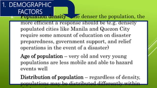 1. DEMOGRAPHIC
FACTORS
a. Population density – the denser the population, the
more efficient a response should be (e.g. densely
populated cities like Manila and Quezon City
require some amount of education on disaster
preparedness, government support, and relief
operations in the event of a disaster)
b. Age of population – very old and very young
populations are less mobile and able to hazard
events well
c. Distribution of population – regardless of density,
populations may be distributed differently within
 