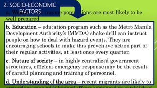 2. SOCIO-ECONOMIC
FACTORSa. Wealth – low income populations are most likely to be
well prepared
b. Education – education program such as the Metro Manila
Development Authority’s (MMDA) shake drill can instruct
people on how to deal with hazard events. They are
encouraging schools to make this preventive action part of
their regular activities, at least once every quarter.
c. Nature of society – in highly centralized government
structures, efficient emergency response may be the result
of careful planning and training of personnel.
d. Understanding of the area – recent migrants are likely to
 