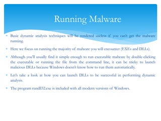 Running Malware
 Basic dynamic analysis techniques will be rendered useless if you can’t get the malware
running.
 Here we focus on running the majority of malware you will encounter (EXEs and DLLs).
 Although you’ll usually find it simple enough to run executable malware by double-clicking
the executable or running the file from the command line, it can be tricky to launch
malicious DLLs because Windows doesn’t know how to run them automatically.
 Let’s take a look at how you can launch DLLs to be successful in performing dynamic
analysis.
 The program rundll32.exe is included with all modern versions of Windows.
 