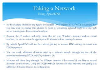 Faking a Network
Using ApateDNS
 In the example shown in the figure, we redirect DNS requests to 127.0.0.1 (localhost), but
you may want to change this address to point to something external, such as a fake web
server running on a Linux virtual machine.
 Because the IP address will differ from that of your Windows malware analysis virtual
machine, be sure to enter the appropriate IP address before starting the server.
 By default ApateDNS will use the current gateway or current DNS settings to insert into
DNS responses.
 You can catch additional domains used by a malware sample through the use of the
nonexistent domain (NXDOMAIN) option at (3).
 Malware will often loop through the different domains it has stored if the first or second
domains are not found. Using this NXDOMAIN option can trick malware into giving you
additional domains it has in its configuration.
 
