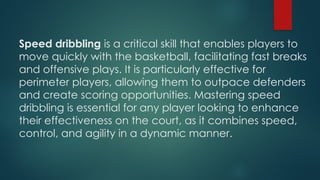 Speed dribbling is a critical skill that enables players to
move quickly with the basketball, facilitating fast breaks
and offensive plays. It is particularly effective for
perimeter players, allowing them to outpace defenders
and create scoring opportunities. Mastering speed
dribbling is essential for any player looking to enhance
their effectiveness on the court, as it combines speed,
control, and agility in a dynamic manner.
 